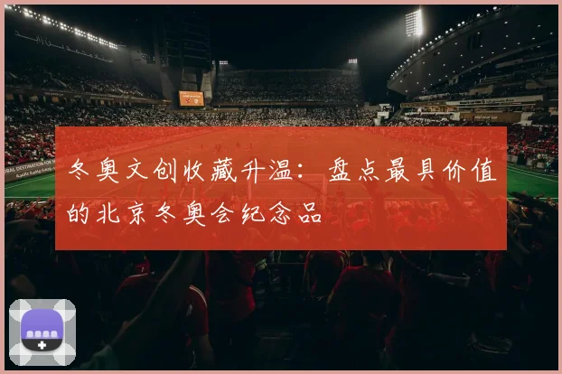 冬奥文创收藏升温：盘点最具价值的北京冬奥会纪念品