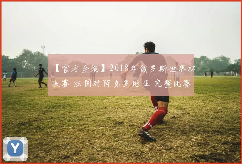 【官方全场】2018年俄罗斯世界杯决赛 法国对阵克罗地亚 完整比赛录像