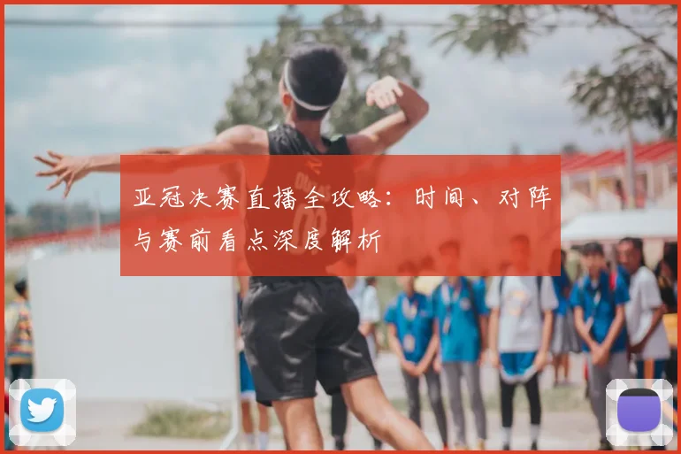 亚冠决赛直播全攻略：时间、对阵与赛前看点深度解析