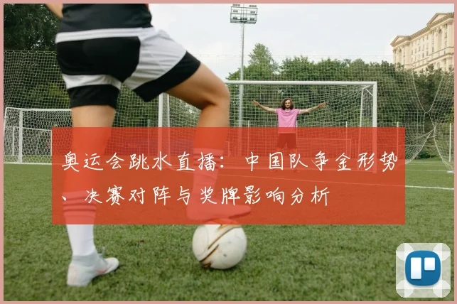 奥运会跳水直播：中国队争金形势、决赛对阵与奖牌影响分析