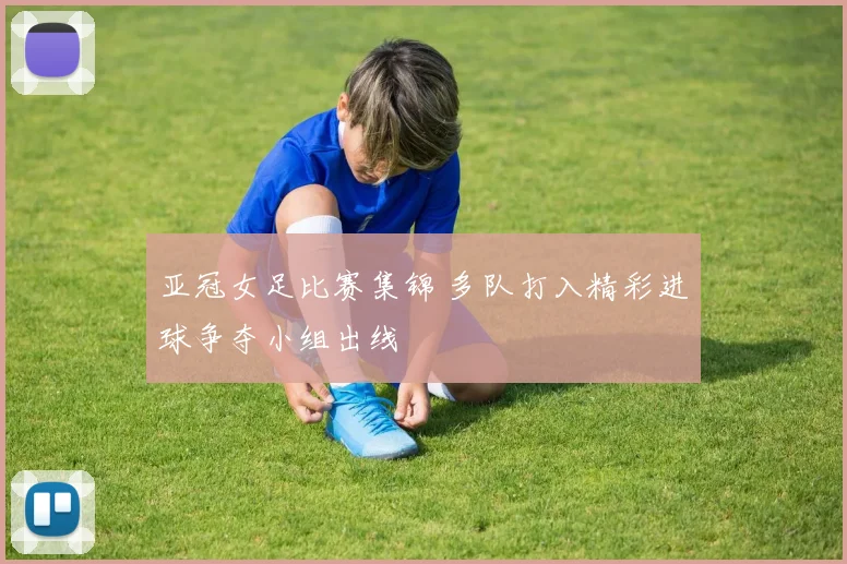亚冠女足比赛集锦 多队打入精彩进球争夺小组出线
