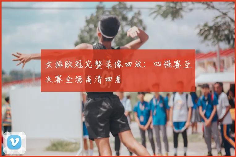 女排欧冠完整录像回放：四强赛至决赛全场高清回看