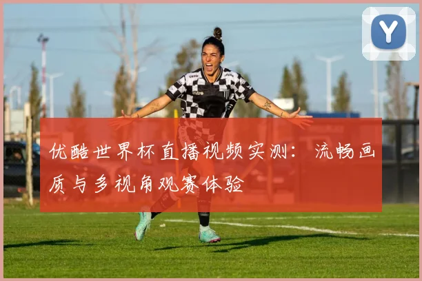 优酷世界杯直播视频实测：流畅画质与多视角观赛体验