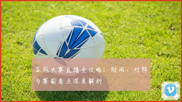 亚冠决赛直播全攻略：时间、对阵与赛前看点深度解析
