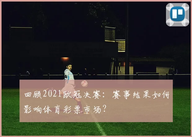 回顾2021欧冠决赛：赛事结果如何影响体育彩票市场？