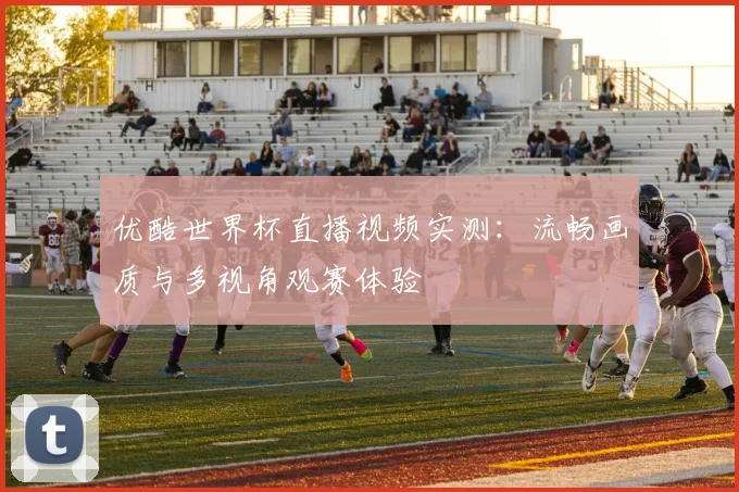 优酷世界杯直播视频实测：流畅画质与多视角观赛体验