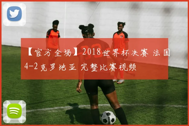 【官方全场】2018世界杯决赛 法国4-2克罗地亚 完整比赛视频